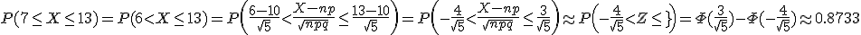 P(7\le X\le 13)=P(6<X\le 13)=P\left(\frac{6-10}{\sqrt{5}}<\frac{X-np}{\sqrt{npq}}\le\frac{13-10}{\sqrt{5}}\right)=P\left(-\frac{4}{\sqrt{5}}<\frac{X-np}{\sqrt{npq}}\le\frac{3}{\sqrt{5}}\right)\approx P\left(-\frac{4}{\sqrt{5}}<Z\le\frac{3}{\sqrt[5}}\right)=\Phi(\frac{3}{\sqrt{5}}) - \Phi(-\frac{4}{\sqrt{5}})\approx 0.8733